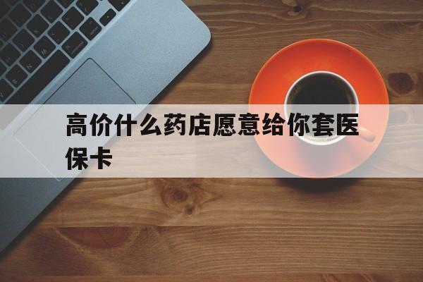最新的高价什么药店愿意给你套医保卡方法分享(去药店套医保卡人家会给你套?教程)