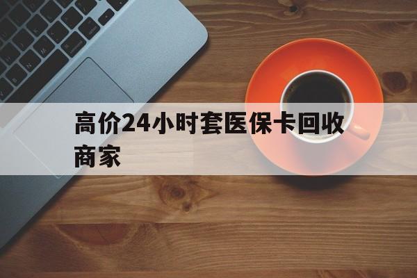 最新的高价24小时套医保卡回收商家方法分享(高价24小时套医保卡回收商家会知道吗教程)