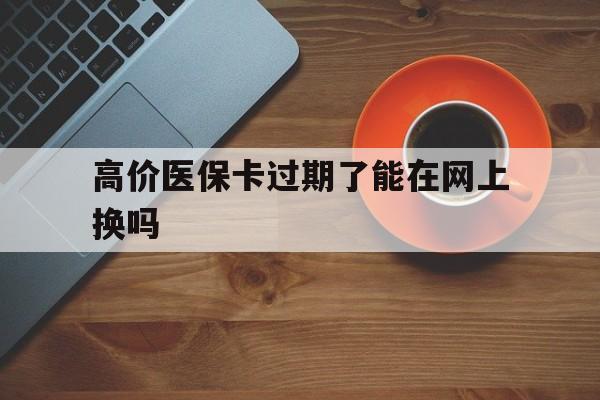 最新的高价医保卡过期了能在网上换吗方法分享(医保卡过期怎么办理流程教程)