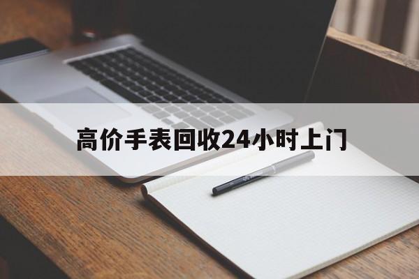 最新的高价手表回收24小时上门方法分享(回收手表回收教程)